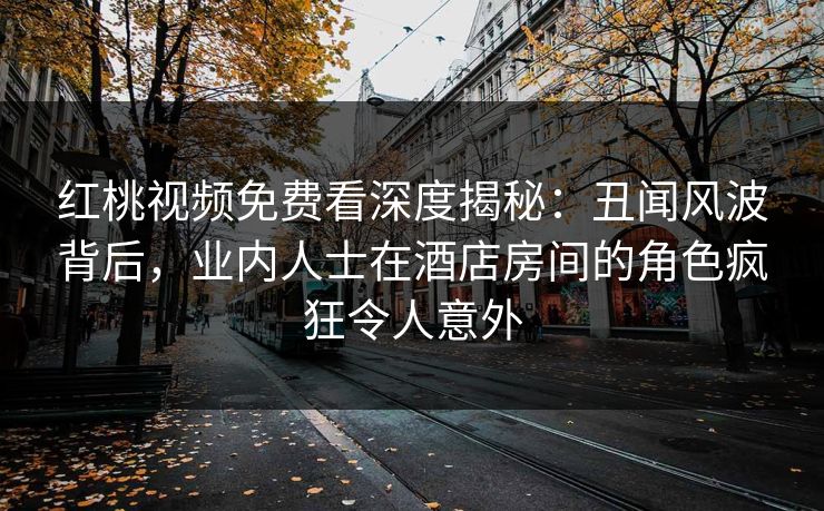 红桃视频免费看深度揭秘：丑闻风波背后，业内人士在酒店房间的角色疯狂令人意外