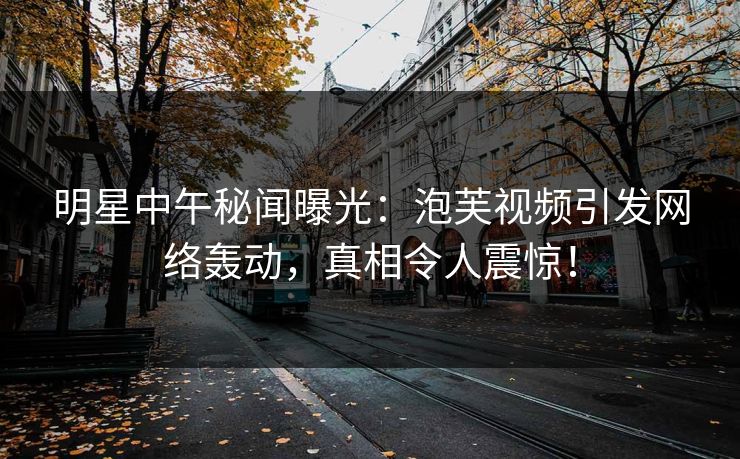 明星中午秘闻曝光：泡芙视频引发网络轰动，真相令人震惊！