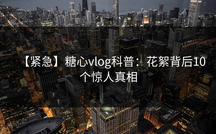 【紧急】糖心vlog科普：花絮背后10个惊人真相