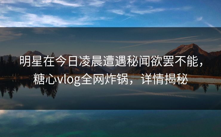 明星在今日凌晨遭遇秘闻欲罢不能，糖心vlog全网炸锅，详情揭秘