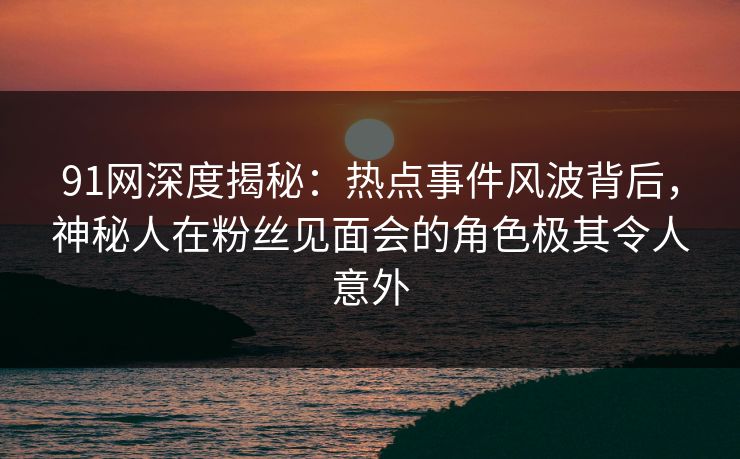 91网深度揭秘：热点事件风波背后，神秘人在粉丝见面会的角色极其令人意外