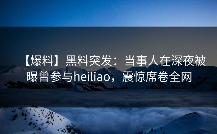 【爆料】黑料突发：当事人在深夜被曝曾参与heiliao，震惊席卷全网