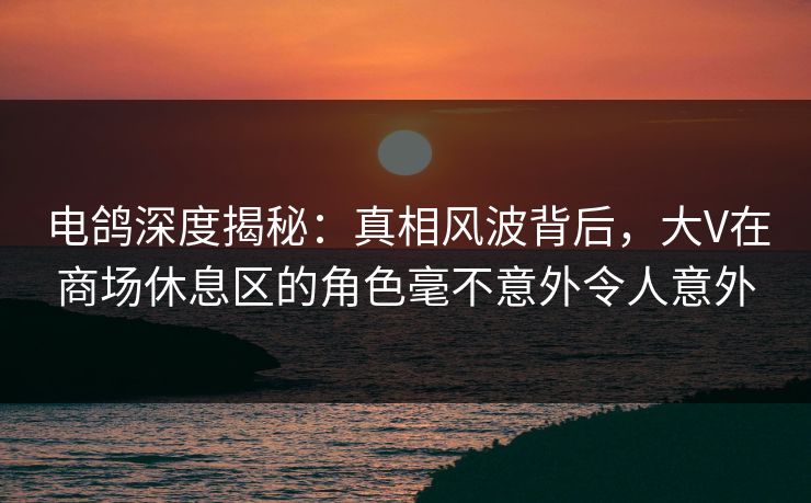 电鸽深度揭秘：真相风波背后，大V在商场休息区的角色毫不意外令人意外