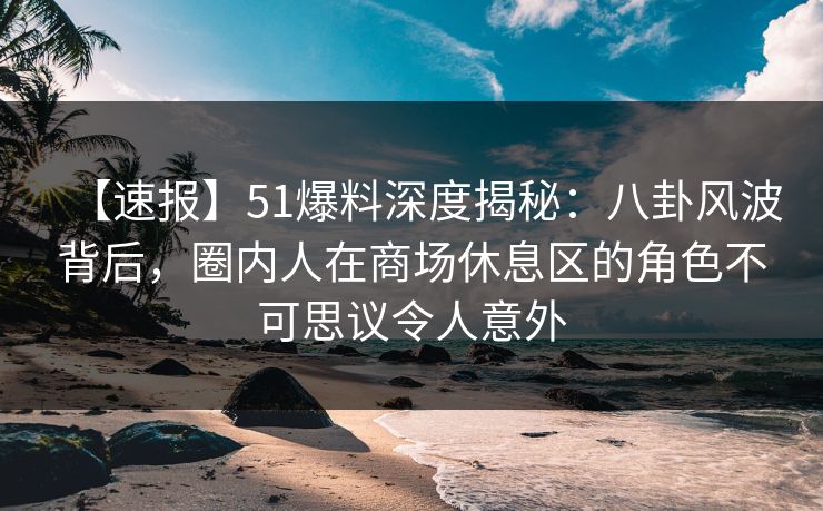 【速报】51爆料深度揭秘：八卦风波背后，圈内人在商场休息区的角色不可思议令人意外