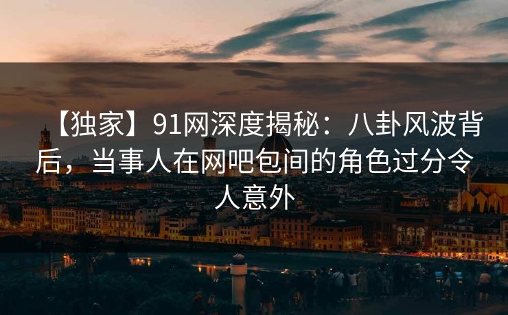 【独家】91网深度揭秘：八卦风波背后，当事人在网吧包间的角色过分令人意外