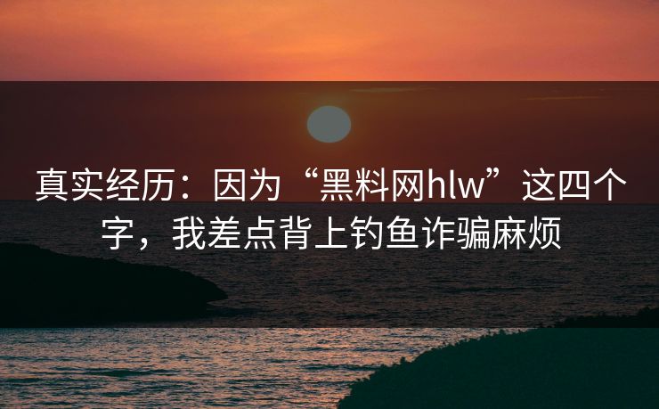 真实经历：因为“黑料网hlw”这四个字，我差点背上钓鱼诈骗麻烦