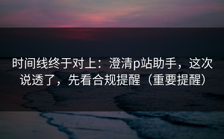 时间线终于对上：澄清p站助手，这次说透了，先看合规提醒（重要提醒）
