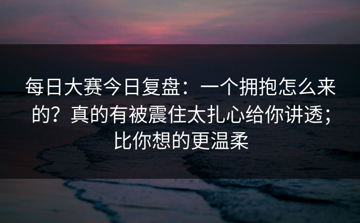 每日大赛今日复盘：一个拥抱怎么来的？真的有被震住太扎心给你讲透；比你想的更温柔