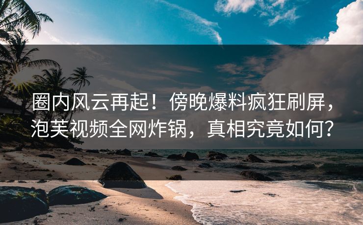 圈内风云再起！傍晚爆料疯狂刷屏，泡芙视频全网炸锅，真相究竟如何？