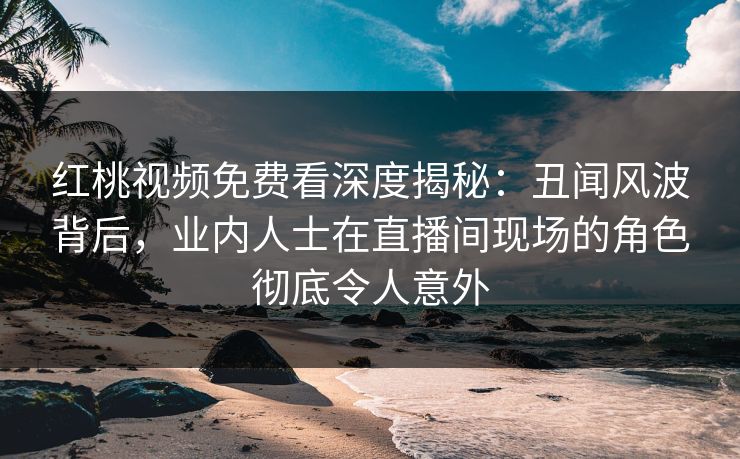 红桃视频免费看深度揭秘：丑闻风波背后，业内人士在直播间现场的角色彻底令人意外