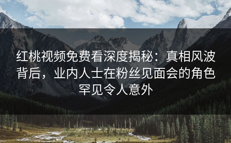 红桃视频免费看深度揭秘：真相风波背后，业内人士在粉丝见面会的角色罕见令人意外