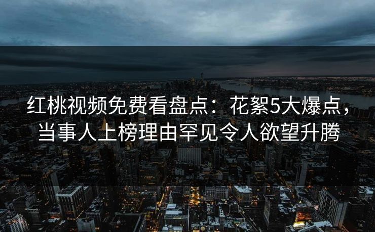 红桃视频免费看盘点:花絮5大爆点,当事人上榜理由罕见令人欲望升腾