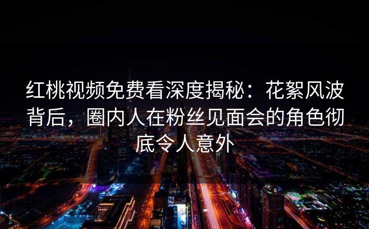 红桃视频免费看深度揭秘:花絮风波背后,圈内人在粉丝见面会的角色彻底令人意外