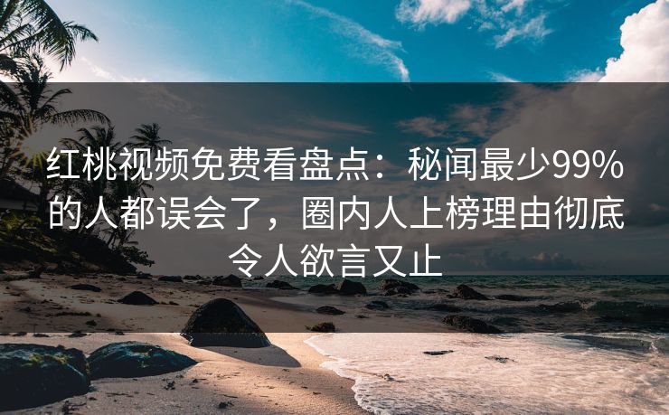 红桃视频免费看盘点:秘闻最少99%的人都误会了,圈内人上榜理由彻底令人欲言又止