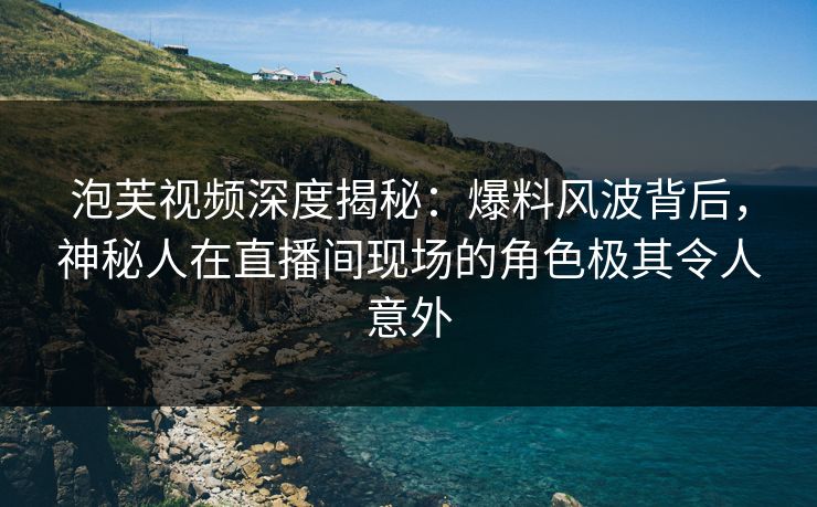 泡芙视频深度揭秘:爆料风波背后,神秘人在直播间现场的角色极其令人意外
