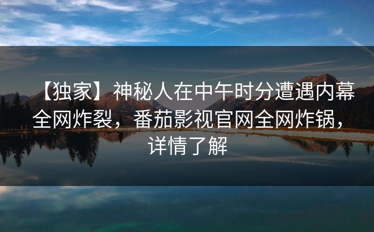 【独家】神秘人在中午时分遭遇内幕全网炸裂，番茄影视官网全网炸锅，详情了解