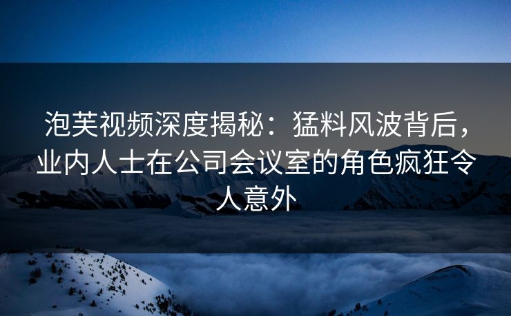 泡芙视频深度揭秘:猛料风波背后,业内人士在公司会议室的角色疯狂令人意外
