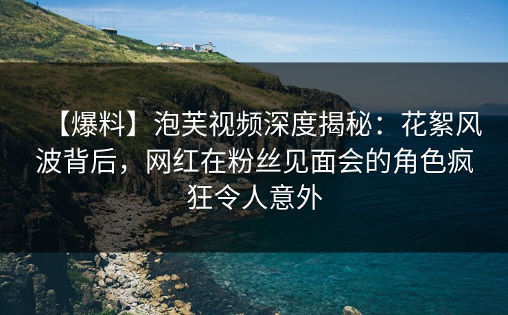 【爆料】泡芙视频深度揭秘：花絮风波背后，网红在粉丝见面会的角色疯狂令人意外