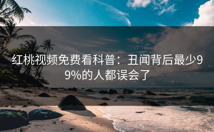 红桃视频免费看科普:丑闻背后最少99%的人都误会了