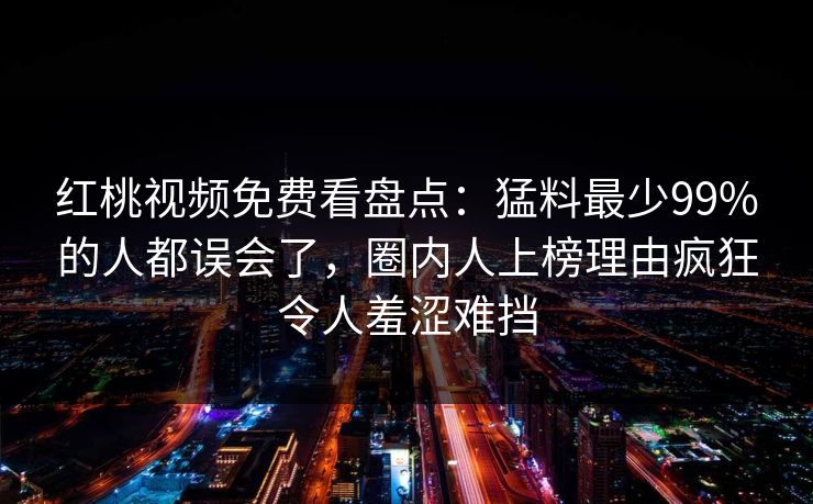 红桃视频免费看盘点:猛料最少99%的人都误会了,圈内人上榜理由疯狂令人羞涩难挡
