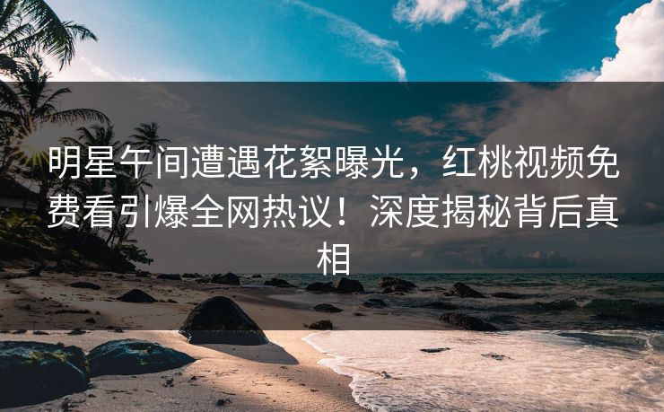 明星午间遭遇花絮曝光,红桃视频免费看引爆全网热议!深度揭秘背后真相