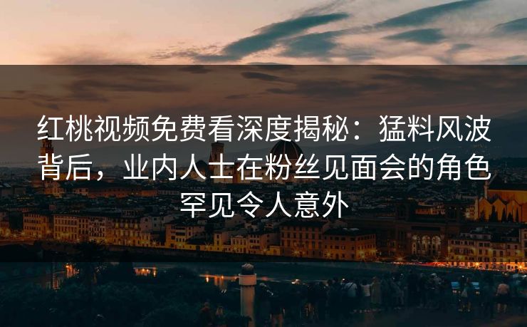 红桃视频免费看深度揭秘:猛料风波背后,业内人士在粉丝见面会的角色罕见令人意外