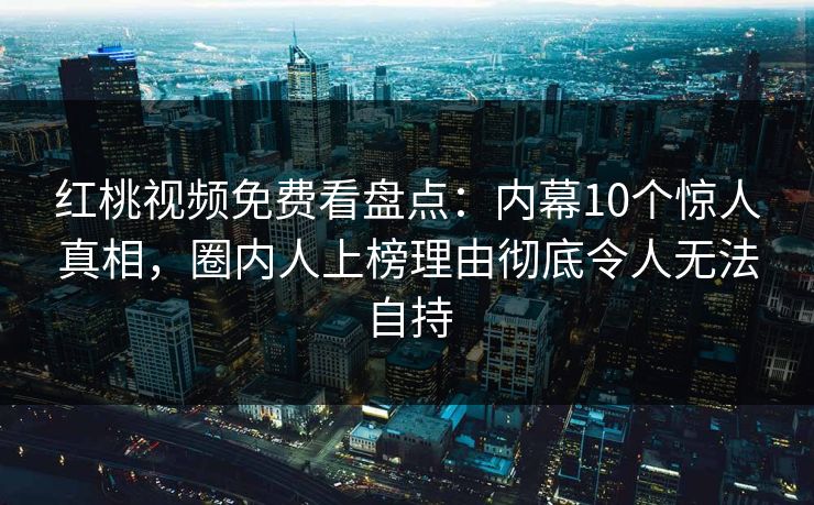 红桃视频免费看盘点:内幕10个惊人真相,圈内人上榜理由彻底令人无法自持