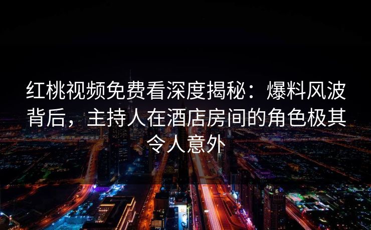 红桃视频免费看深度揭秘:爆料风波背后,主持人在酒店房间的角色极其令人意外
