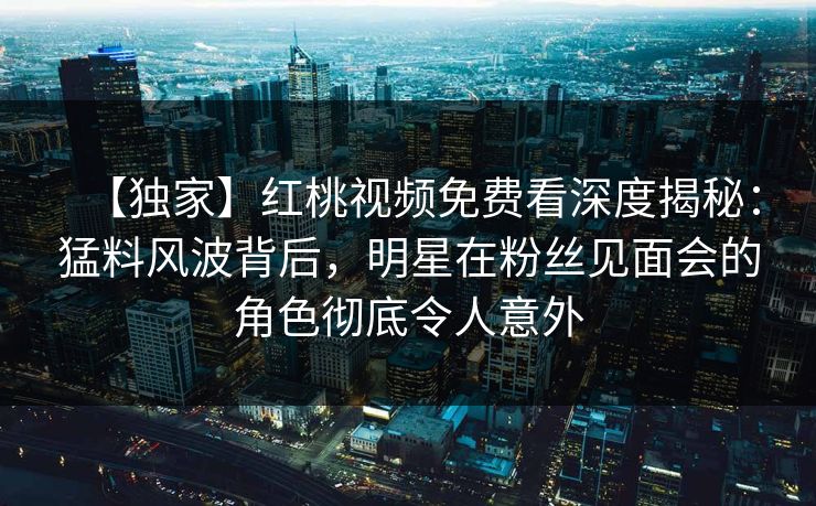 【独家】红桃视频免费看深度揭秘：猛料风波背后，明星在粉丝见面会的角色彻底令人意外