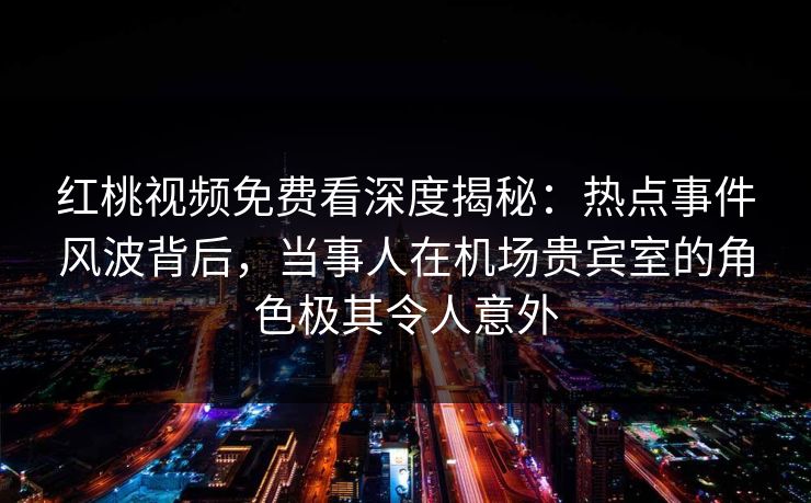 红桃视频免费看深度揭秘：热点事件风波背后，当事人在机场贵宾室的角色极其令人意外