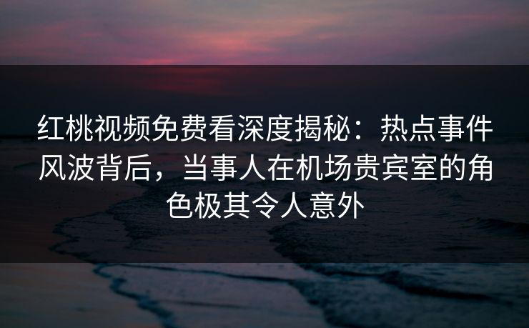 红桃视频免费看深度揭秘：热点事件风波背后，当事人在机场贵宾室的角色极其令人意外