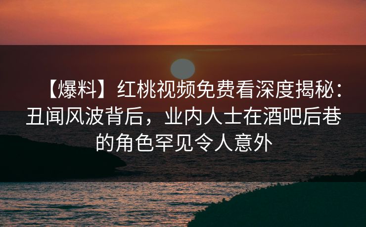 【爆料】红桃视频免费看深度揭秘：丑闻风波背后，业内人士在酒吧后巷的角色罕见令人意外