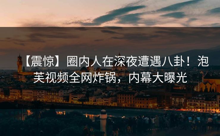 【震惊】圈内人在深夜遭遇八卦！泡芙视频全网炸锅，内幕大曝光