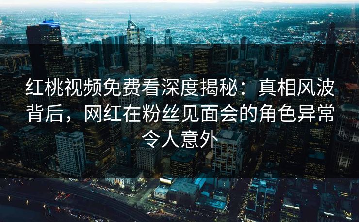 红桃视频免费看深度揭秘:真相风波背后,网红在粉丝见面会的角色异常令人意外