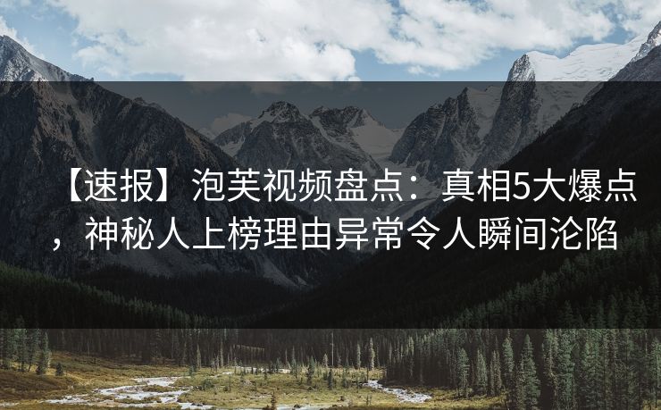 【速报】泡芙视频盘点：真相5大爆点，神秘人上榜理由异常令人瞬间沦陷