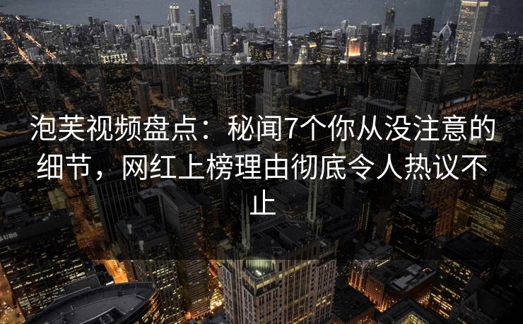 泡芙视频盘点：秘闻7个你从没注意的细节，网红上榜理由彻底令人热议不止
