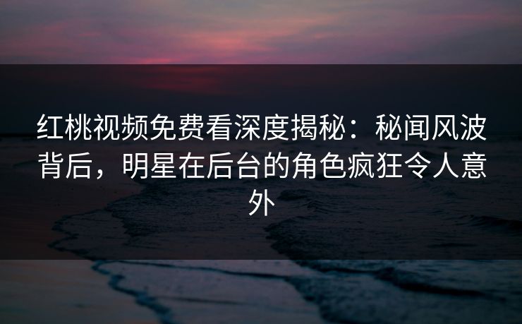 红桃视频免费看深度揭秘：秘闻风波背后，明星在后台的角色疯狂令人意外