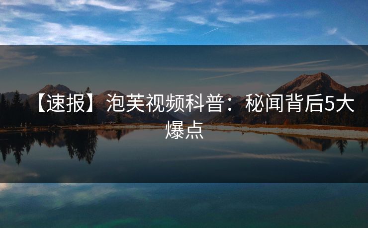 【速报】泡芙视频科普：秘闻背后5大爆点