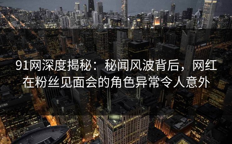 91网深度揭秘:秘闻风波背后,网红在粉丝见面会的角色异常令人意外 91网深度揭秘:秘闻风波背后,网红在粉丝见面会的角色异常令人意外