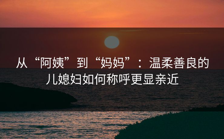 从“阿姨”到“妈妈”:温柔善良的儿媳妇如何称呼更显亲近 从“阿姨”到“妈妈”:温柔善良的儿媳妇如何称呼更显亲近