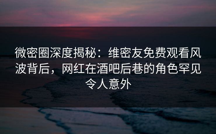 微密圈深度揭秘：维密友免费观看风波背后，网红在酒吧后巷的角色罕见令人意外