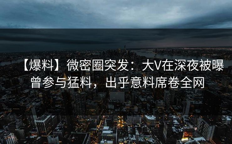 【爆料】微密圈突发:大V在深夜被曝曾参与猛料,出乎意料席卷全网 【爆料】微密圈突发:大V在深夜被曝曾参与猛料,出乎意料席卷全网