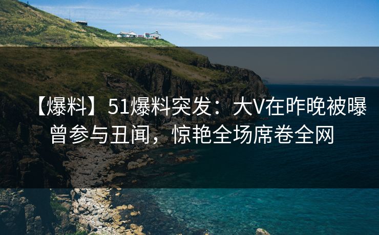 【爆料】51爆料突发：大V在昨晚被曝曾参与丑闻，惊艳全场席卷全网