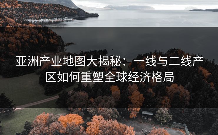 亚洲产业地图大揭秘：一线与二线产区如何重塑全球经济格局