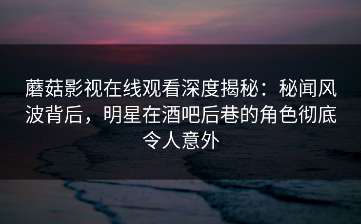 蘑菇影视在线观看深度揭秘：秘闻风波背后，明星在酒吧后巷的角色彻底令人意外