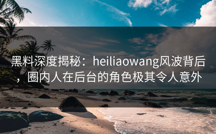 黑料深度揭秘:heiliaowang风波背后,圈内人在后台的角色极其令人意外 黑料深度揭秘:heiliaowang风波背后,圈内人在后台的角色极其令人意外