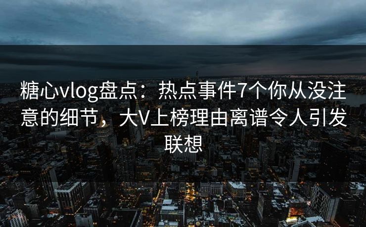 糖心vlog盘点：热点事件7个你从没注意的细节，大V上榜理由离谱令人引发联想
