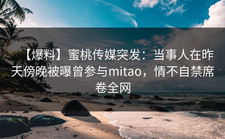 【爆料】蜜桃传媒突发：当事人在昨天傍晚被曝曾参与mitao，情不自禁席卷全网