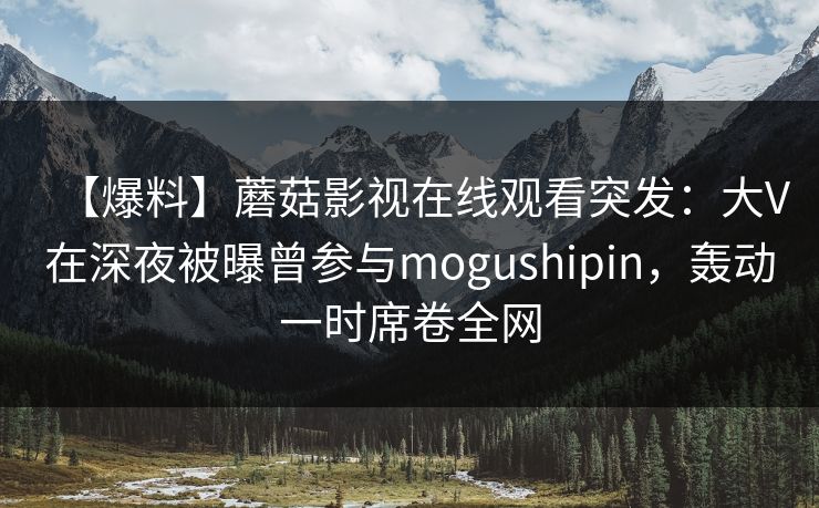【爆料】蘑菇影视在线观看突发：大V在深夜被曝曾参与mogushipin，轰动一时席卷全网