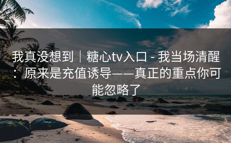 我真没想到｜糖心tv入口 - 我当场清醒：原来是充值诱导——真正的重点你可能忽略了